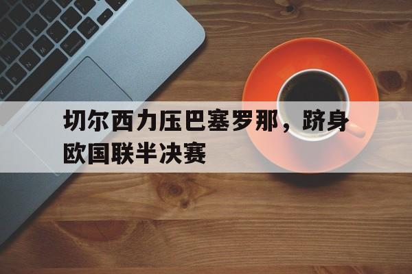 切尔西力压巴塞罗那，跻身欧国联半决赛的简单介绍