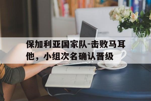 关于保加利亚国家队-击败马耳他，小组次名确认晋级的信息